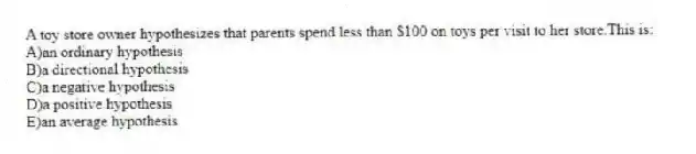 A toy store owner hypothesizes that parents spend less than $100 on toys per visit to her store.This is:
A)an ordinary hypothesis
B)a directional hypothesis
C)a negative hypothesis
D)a positive hypothesis
E)an average hypothesis