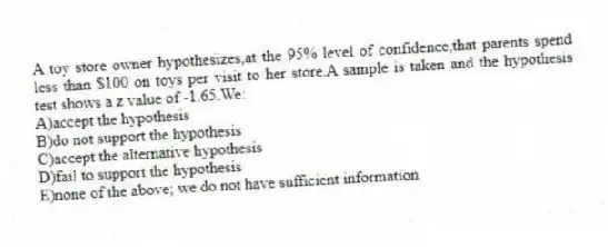 A toy store owner hypothesizes,at the 95% level of confidence,that parents spend less than $100 on toys per visit to her store.A sample is taken and the hypothesis test shows a z value of -1.65.We:
A)accept the hypothesis
B)do not support the hypothesis
C)accept the alternative hypothesis
D)fail to support the hypothesis
E)none of the above; we do not have sufficient information