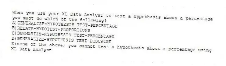 When you use your XL Data Analyst to test a hypothesis about a percentage you must do which of the following?
A)GENERALIZE-HYPOTHESIS TEST-PERCENTAGE
B)RELATE-HYPOTEST-PROPORTIONS
C)SUMMARIZE-HYPOTHESIS TEST-PERCENTAGE
D)GENERALIZE-HYPOTHESIS TEST-DESCRIBE
E)none of the above; you cannot test a hypothesis about a percentage using XL Data Analyst