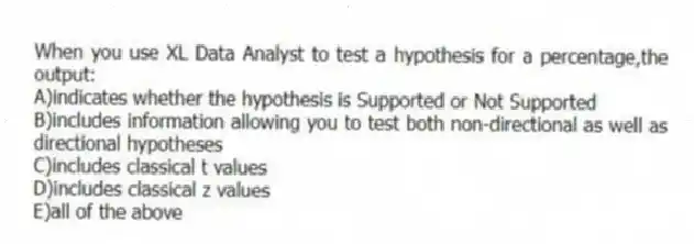 When you use XL Data Analyst to test a hypothesis for a percentage,the output:
A)indicates whether the hypothesis is Supported or Not Supported
B)includes information allowing you to test both non-directional as well as directional hypotheses
C)includes classical t values
D)includes classical z values
E)all of the above