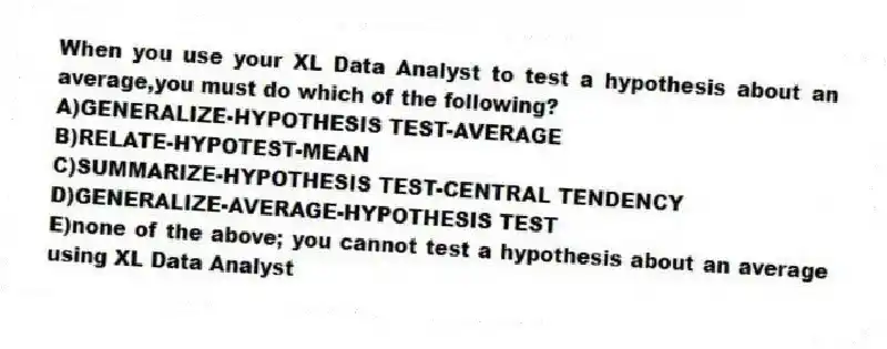 When you use your XL Data Analyst to test a hypothesis about an average,you must do which of the following?
A)GENERALIZE-HYPOTHESIS TEST-AVERAGE
B)RELATE-HYPOTEST-MEAN
C)SUMMARIZE-HYPOTHESIS TEST-CENTRAL TENDENCY
D)GENERALIZE-AVERAGE-HYPOTHESIS TEST
E)none of the above; you cannot test a hypothesis about an average using XL Data Analyst