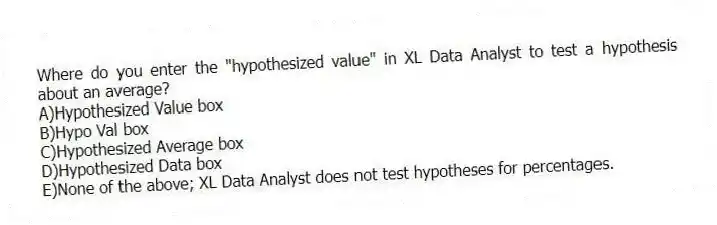 Where do you enter the "hypothesized value" in XL Data Analyst to test a hypothesis about an average?
A)Hypothesized Value box
B)Hypo Val box
C)Hypothesized Average box
D)Hypothesized Data box
E)None of the above; XL Data Analyst does not test hypotheses for percentages.