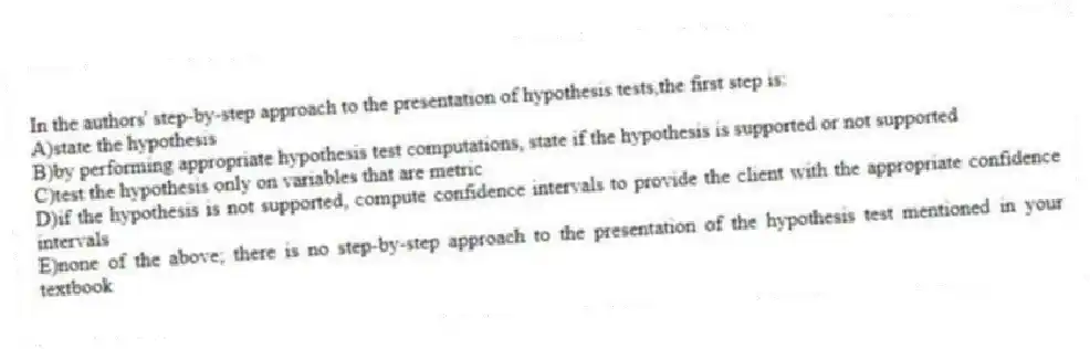 In the authors' step-by-step approach to the presentation of hypothesis tests,the first step is:
A)state the hypothesis
B)by performing appropriate hypothesis test computations, state if the hypothesis is supported or not supported
C)test the hypothesis only on variables that are metric
D)if the hypothesis is not supported, compute confidence intervals to provide the client with the appropriate confidence intervals
E)none of the above; there is no step-by-step approach to the presentation of the hypothesis test mentioned in your textbook