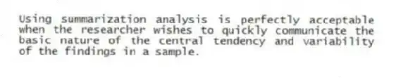 Using summarization analysis is perfectly acceptable when the researcher wishes to quickly communicate the basic nature of the central tendency and variability of the findings in a sample.