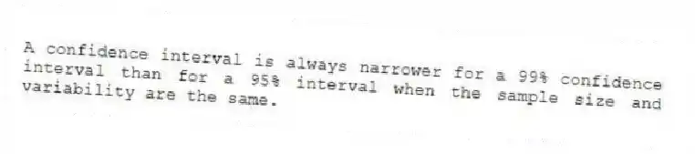 A confidence interval is always narrower for a 99% confidence interval than for a 95% interval when the sample size and variability are the same.