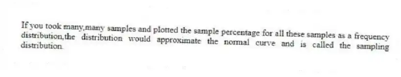 If you took many,many samples and plotted the sample percentage for all these samples as a frequency distribution,the distribution would approximate the normal curve and is called the sampling distribution.