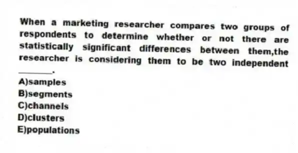 When a marketing researcher compares two groups of respondents to determine whether or not there are statistically significant differences between them,the researcher is considering them to be two independent ________.
A)samples
B)segments
C)channels
D)clusters
E)populations