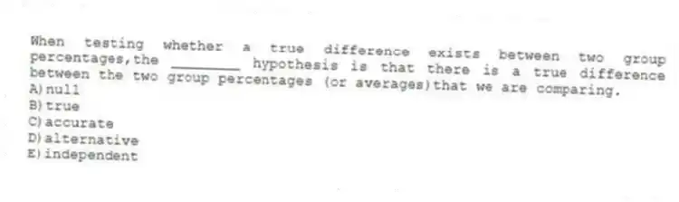 When testing whether a true difference exists between two group percentages,the ________ hypothesis is that there is a true difference between the two group percentages (or averages)that we are comparing.
A)null
B)true
C)accurate
D)alternative
E)independent