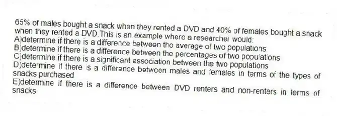 65% of males bought a snack when they rented a DVD and 40% of females bought a snack when they rented a DVD.This is an example where a researcher would:
A)determine if there is a difference between the average of two populations
B)determine if there is a difference between the percentages of two populations
C)determine if there is a significant association between the two populations
D)determine if there is a difference between males and females in terms of the types of snacks purchased
E)determine if there is a difference between DVD renters and non-renters in terms of snacks