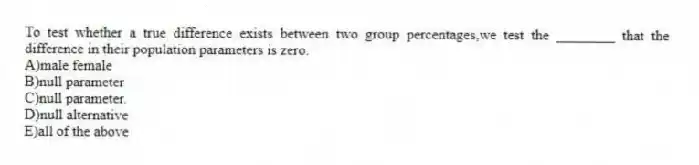 To test whether a true difference exists between two group percentages,we test the ________ that the difference in their population parameters is zero.
A)male female
B)null parameter
C)null parameter.
D)null alternative
E)all of the above