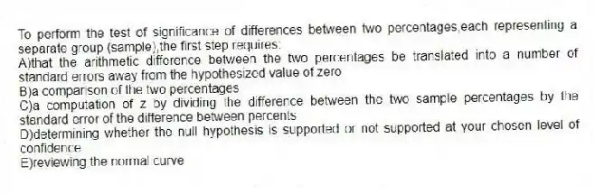 To perform the test of significance of differences between two percentages,each representing a separate group (sample),the first step requires:
A)that the arithmetic difference between the two percentages be translated into a number of standard errors away from the hypothesized value of zero
B)a comparison of the two percentages
C)a computation of z by dividing the difference between the two sample percentages by the standard error of the difference between percents
D)determining whether the null hypothesis is supported or not supported at your chosen level of confidence
E)reviewing the normal curve