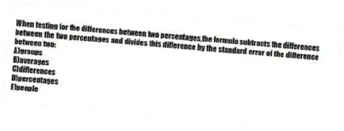 When testing for the differences between two percentages,the formula subtracts the differences between the two percentages and divides this difference by the standard error of the difference between two:
A)groups
B)averages
C)differences
D)percentages
E)people
