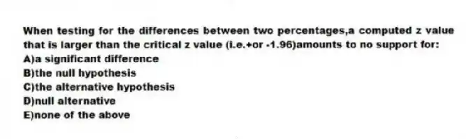 When testing for the differences between two percentages,a computed z value that is larger than the critical z value (i.e.+or -1.96)amounts to no support for:
A)a significant difference
B)the null hypothesis
C)the alternative hypothesis
D)null alternative
E)none of the above