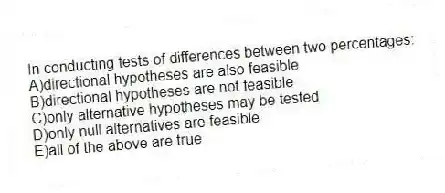In conducting tests of differences between two percentages:
A)directional hypotheses are also feasible
B)directional hypotheses are not feasible
C)only alternative hypotheses may be tested
D)only null alternatives are feasible
E)all of the above are true