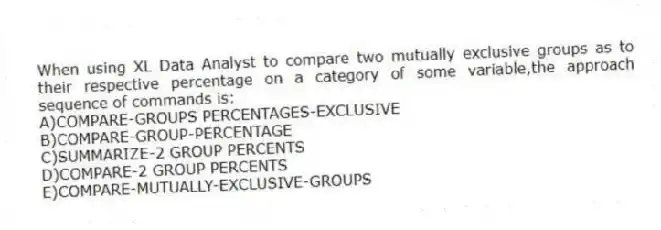 When using XL Data Analyst to compare two mutually exclusive groups as to their respective percentage on a category of some variable,the approach sequence of commands is:
A)COMPARE-GROUPS PERCENTAGES-EXCLUSIVE
B)COMPARE-GROUP-PERCENTAGE
C)SUMMARIZE-2 GROUP PERCENTS
D)COMPARE-2 GROUP PERCENTS
E)COMPARE-MUTUALLY-EXCLUSIVE-GROUPS