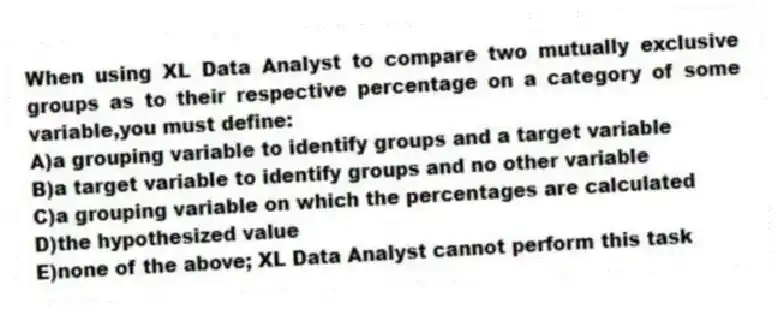 When using XL Data Analyst to compare two mutually exclusive groups as to their respective percentage on a category of some variable,you must define:
A)a grouping variable to identify groups and a target variable
B)a target variable to identify groups and no other variable
C)a grouping variable on which the percentages are calculated
D)the hypothesized value
E)none of the above; XL Data Analyst cannot perform this task