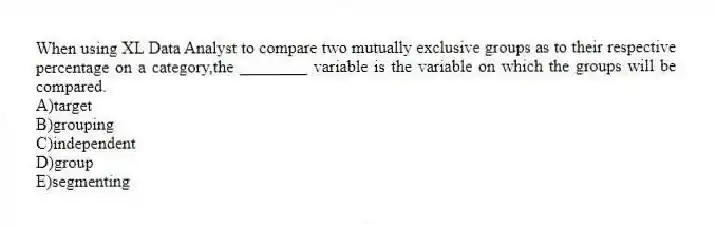 When using XL Data Analyst to compare two mutually exclusive groups as to their respective percentage on a category,the ________ variable is the variable on which the groups will be compared.
A)target
B)grouping
C)independent
D)group
E)segmenting
