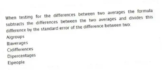 When testing for the differences between two averages the formula subtracts the differences between the two averages and divides this difference by the standard error of the difference between two:
A)groups
B)averages
C)differences
D)percentages
E)people