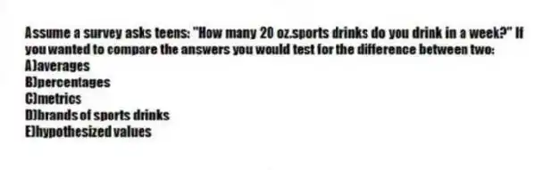 Assume a survey asks teens: "How many 20 oz.sports drinks do you drink in a week?" If you wanted to compare the answers you would test for the difference between two:
A)averages
B)percentages
C)metrics
D)brands of sports drinks
E)hypothesized values