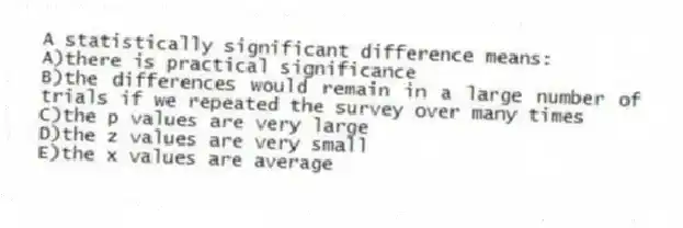 A statistically significant difference means:
A)there is practical significance
B)the differences would remain in a large number of trials if we repeated the survey over many times
C)the p values are very large
D)the z values are very small
E)the x values are average