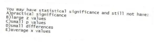 You may have statistical significance and still not have:
A)practical significance
B)large z values
C)small p values
D)small differences
E)average x values