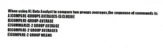 When using XL Data Analyst to compare two groups averages,the sequence of commands is:
A)COMPARE-GROUPS AVERAGES-EXCLUSIVE
B)COMPARE-GROUP-AVERAGE
C)SUMMARIZE-2 GROUP AVERAGE
D)COMPARE-2 GROUP AVERAGES
E)COMPARE-2 GROUP MEANS