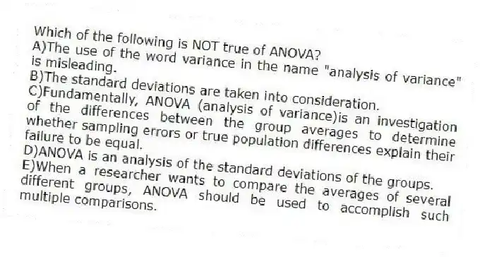 Which of the following is NOT true of ANOVA?
A)The use of the word variance in the name "analysis of variance" is misleading.
B)The standard deviations are taken into consideration.
C)Fundamentally, ANOVA (analysis of variance)is an investigation of the differences between the group averages to determine whether sampling errors or true population differences explain their failure to be equal.
D)ANOVA is an analysis of the standard deviations of the groups.
E)When a researcher wants to compare the averages of several different groups, ANOVA should be used to accomplish such multiple comparisons.