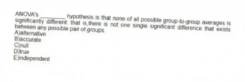 ANOVA's ________ hypothesis is that none of all possible group-to-group averages is significantly different: that is,there is not one single significant difference that exists between any possible pair of groups.
A)alternative
B)accurate
C)null
D)true
E)independent