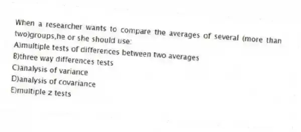 When a researcher wants to compare the averages of several (more than two)groups,he or she should use:
A)multiple tests of differences between two averages
B)three way differences tests
C)analysis of variance
D)analysis of covariance
E)multiple z tests