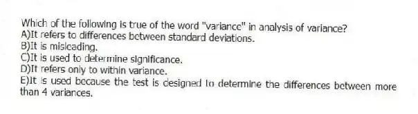 Which of the following is true of the word "variance" in analysis of variance?
A)It refers to differences between standard deviations.
B)It is misleading.
C)It is used to determine significance.
D)It refers only to within variance.
E)It is used because the test is designed to determine the differences between more than 4 variances.