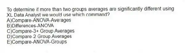 To determine if more than two groups averages are significantly different using XL Data Analyst we would use which command?
A)Compare-ANOVA-Averages
B)Differences-ANOVA
C)Compare-3+ Group Averages
D)Compare-2 Group Averages
E)Compare-ANOVA-Groups