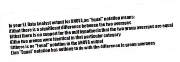 In your XL Data Analyst output for ANOVA,an "Equal" notation means:
A)that there is a significant difference between the two averages
B)that there is no support for the null hypothesis that the two group averages are equal
C)the two groups were identical in that particular category
D)there is no "Equal" notation in the ANOVA output
E)an "Equal" notation has nothing to do with the difference in group averages