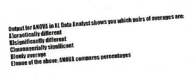 Output for ANOVA in XL Data Analyst shows you which pairs of averages are:
A)practically different
B)significantly different
C)managerially significant
D)only average
E)none of the above; ANOVA compares percentages