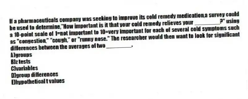 If a pharmaceuticals company was seeking to improve its cold remedy medication,a survey could be used to determine,"How important is it that your cold remedy relieves your ________?" using a 10-point scale of 1=not important to 10=very important for each of several cold symptoms such as "congestion," "cough," or "runny nose." The researcher would then want to look for significant differences between the averages of two ________.
A)groups
B)z tests
C)variables
D)group differences
E)hypothetical t values