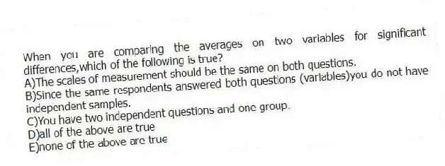When you are comparing the averages on two variables for significant differences,which of the following is true?
A)The scales of measurement should be the same on both questions.
B)Since the same respondents answered both questions (variables)you do not have independent samples.
C)You have two independent questions and one group.
D)all of the above are true
E)none of the above are true
