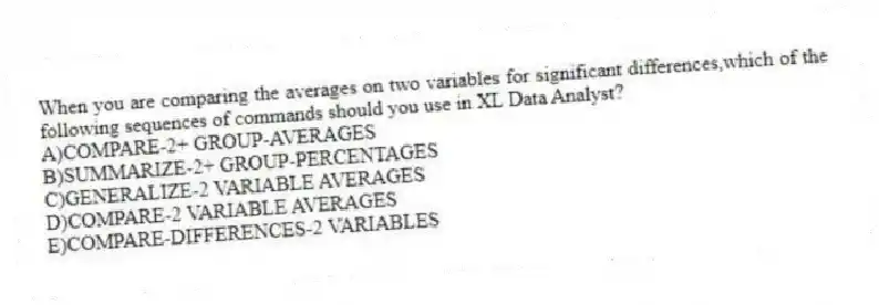 When you are comparing the averages on two variables for significant differences,which of the following sequences of commands should you use in XL Data Analyst?
A)COMPARE-2+ GROUP-AVERAGES
B)SUMMARIZE-2+ GROUP-PERCENTAGES
C)GENERALIZE-2 VARIABLE AVERAGES
D)COMPARE-2 VARIABLE AVERAGES
E)COMPARE-DIFFERENCES-2 VARIABLES