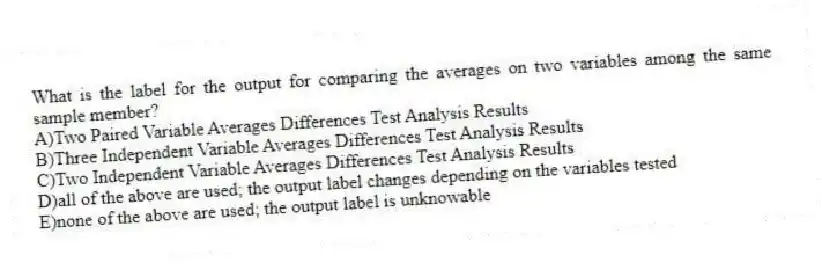What is the label for the output for comparing the averages on two variables among the same sample member?
A)Two Paired Variable Averages Differences Test Analysis Results
B)Three Independent Variable Averages Differences Test Analysis Results
C)Two Independent Variable Averages Differences Test Analysis Results
D)all of the above are used; the output label changes depending on the variables tested
E)none of the above are used; the output label is unknowable