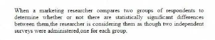 When a marketing researcher compares two groups of respondents to determine whether or not there are statistically significant differences between them,the researcher is considering them as though two independent surveys were administered,one for each group.