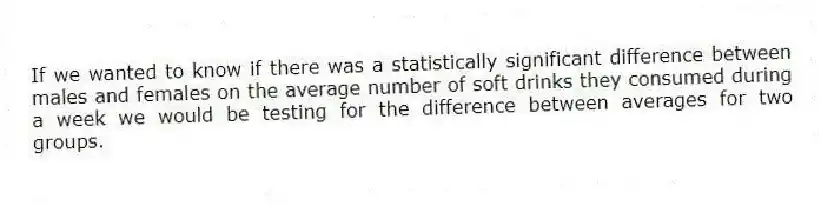 If we wanted to know if there was a statistically significant difference between males and females on the average number of soft drinks they consumed during a week we would be testing for the difference between averages for two groups.
