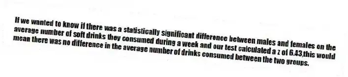 If we wanted to know if there was a statistically significant difference between males and females on the average number of soft drinks they consumed during a week and our test calculated a z of 6.43,this would mean there was no difference in the average number of drinks consumed between the two groups.