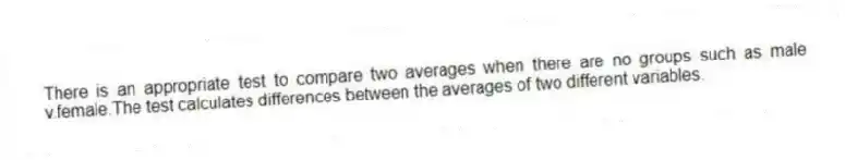 There is an appropriate test to compare two averages when there are no groups such as male v.female.The test calculates differences between the averages of two different variables.