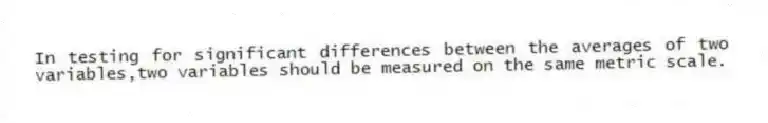 In testing for significant differences between the averages of two variables,two variables should be measured on the same metric scale.