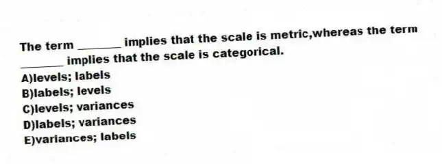 The term ________ implies that the scale is metric,whereas the term ________ implies that the scale is categorical.
A)levels; labels
B)labels; levels
C)levels; variances
D)labels; variances
E)variances; labels
