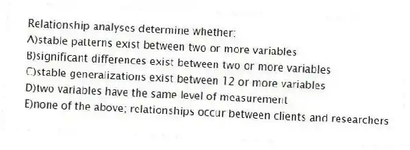 Relationship analyses determine whether:
A)stable patterns exist between two or more variables
B)significant differences exist between two or more variables
C)stable generalizations exist between 12 or more variables
D)two variables have the same level of measurement
E)none of the above; relationships occur between clients and researchers