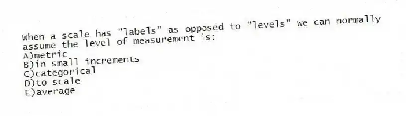 When a scale has "labels" as opposed to "levels" we can normally assume the level of measurement is:
A)metric
B)in small increments
C)categorical
D)to scale
E)average