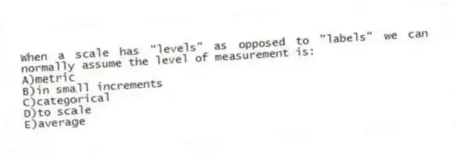 When a scale has "levels" as opposed to "labels" we can normally assume the level of measurement is:
A)metric
B)in small increments
C)categorical
D)to scale
E)average