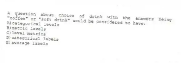 A question about choice of drink with the answers being "coffee" or "soft drink" would be considered to have:
A)categorical levels
B)metric levels
C)level metrics
D)categorical labels
E)average labels