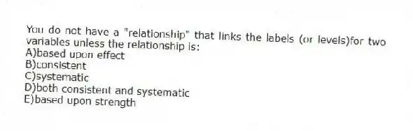 You do not have a "relationship" that links the labels (or levels)for two variables unless the relationship is:
A)based upon effect
B)consistent
C)systematic
D)both consistent and systematic
E)based upon strength