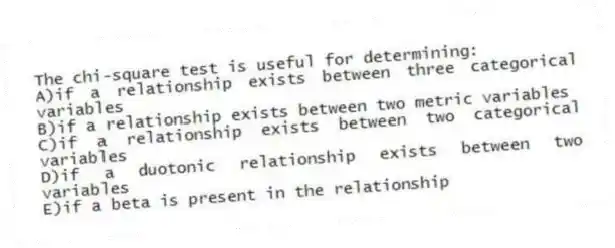 The chi-square test is useful for determining:
A)if a relationship exists between three categorical variables
B)if a relationship exists between two metric variables
C)if a relationship exists between two categorical variables
D)if a duotonic relationship exists between two variables
E)if a beta is present in the relationship