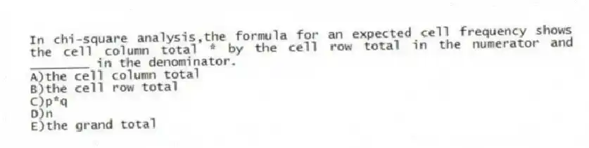 In chi-square analysis,the formula for an expected cell frequency shows the cell column total * by the cell row total in the numerator and ________ in the denominator.
A)the cell column total
B)the cell row total
C)p*q
D)n
E)the grand total